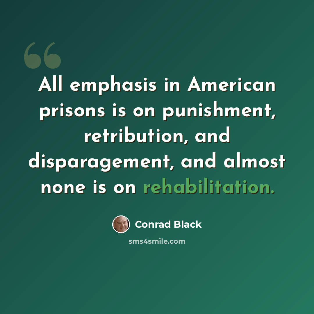 “All emphasis in American prisons is on punishment, retribution, and disparagement, and almost none is on rehabilitation.” quote by Conrad Black