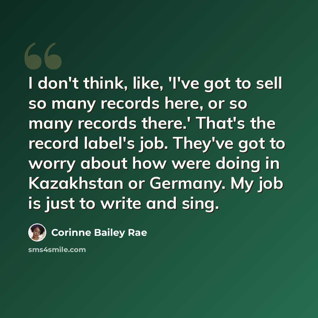 “I don't think, like, 'I've got to sell so many records here, or so many records there.' That's the record label's job. They've got to worry about how were doing in Kazakhstan or Germany. My job is just to write and sing.” quote by Corinne Bailey Rae