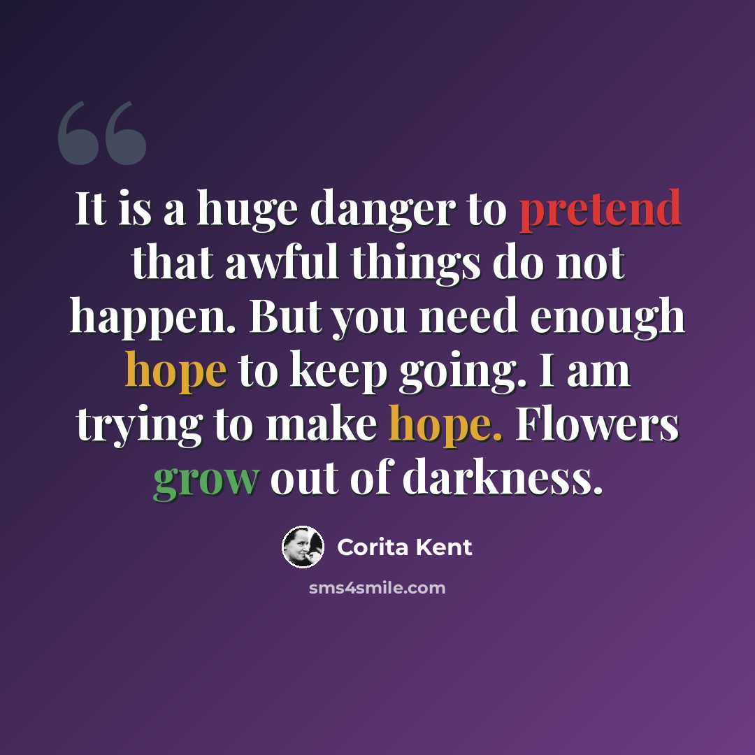 “It is a huge danger to pretend that awful things do not happen. But you need enough hope to keep going. I am trying to make hope. Flowers grow out of darkness.” quote by Corita Kent