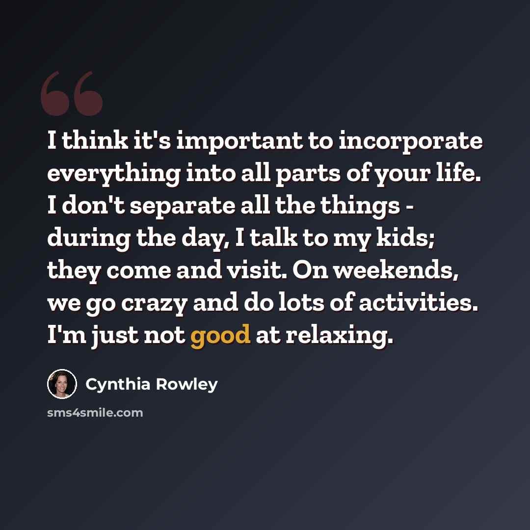 “I think it's important to incorporate everything into all parts of your life. I don't separate all the things - during the day, I talk to my kids; they come and visit. On weekends, we go crazy and do lots of activities. I'm just not good at relaxing.” quote by Cynthia Rowley