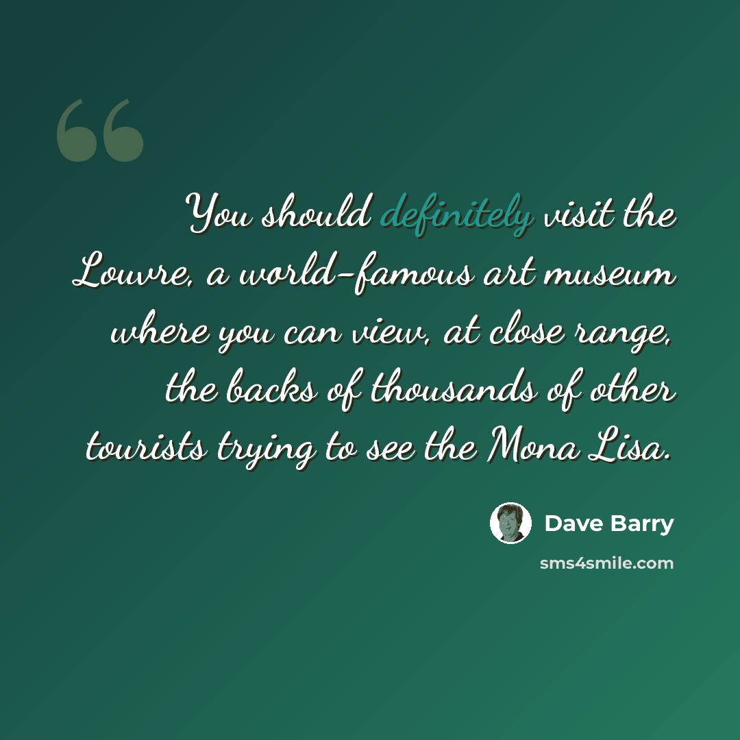 “You should definitely visit the Louvre, a world-famous art museum where you can view, at close range, the backs of thousands of other tourists trying to see the Mona Lisa.” quote by Dave Barry