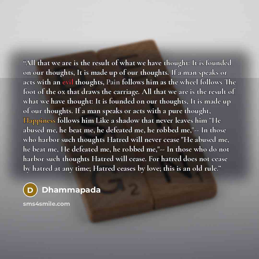 “All that we are is the result of what we have thought: It is founded on our thoughts, It is made up of our thoughts. If a man speaks or acts with an evil thoughts, Pain follows him as the wheel follows The foot of the ox that draws the carriage. All that we are is the result of what we have…” quote by Dhammapada