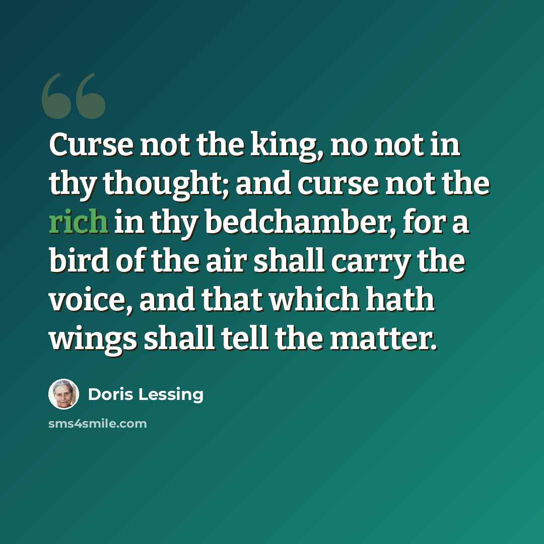 “Curse not the king, no not in thy thought; and curse not the rich in thy bedchamber, for a bird of the air shall carry the voice, and that which hath wings shall tell the matter.” quote by Doris Lessing