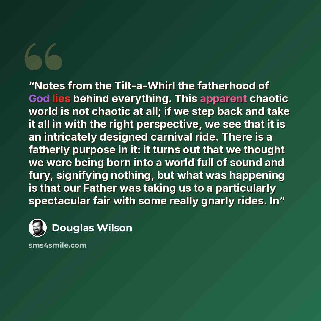 “Notes from the Tilt-a-Whirl the fatherhood of God lies behind everything. This apparent chaotic world is not chaotic at all; if we step back and take it all in with the right perspective, we see that it is an intricately designed carnival ride. There is a fatherly purpose in it: it turns out that…” quote by Douglas Wilson