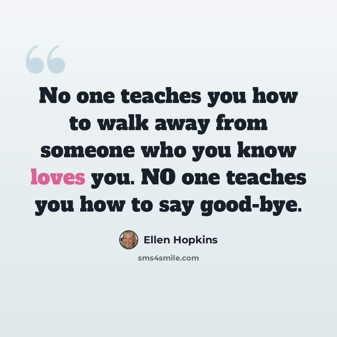 “No one teaches you how to walk away from someone who you know loves you. NO one teaches you how to say good-bye.” quote by Ellen Hopkins