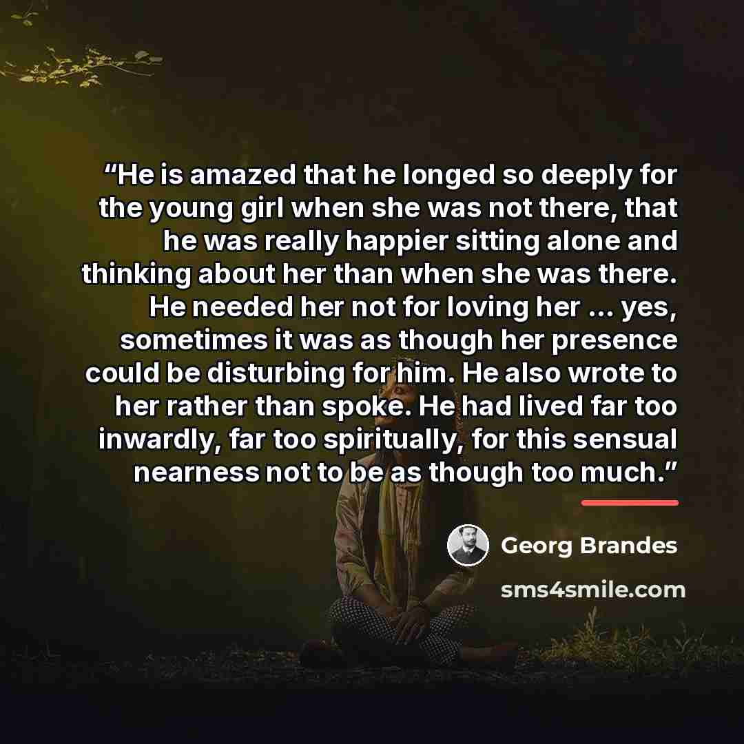 “He is amazed that he longed so deeply for the young girl when she was not there, that he was really happier sitting alone and thinking about her than when she was there. He needed her not for loving her ... yes, sometimes it was as though her presence could be disturbing for him. He also wrote to…” quote by Georg Brandes