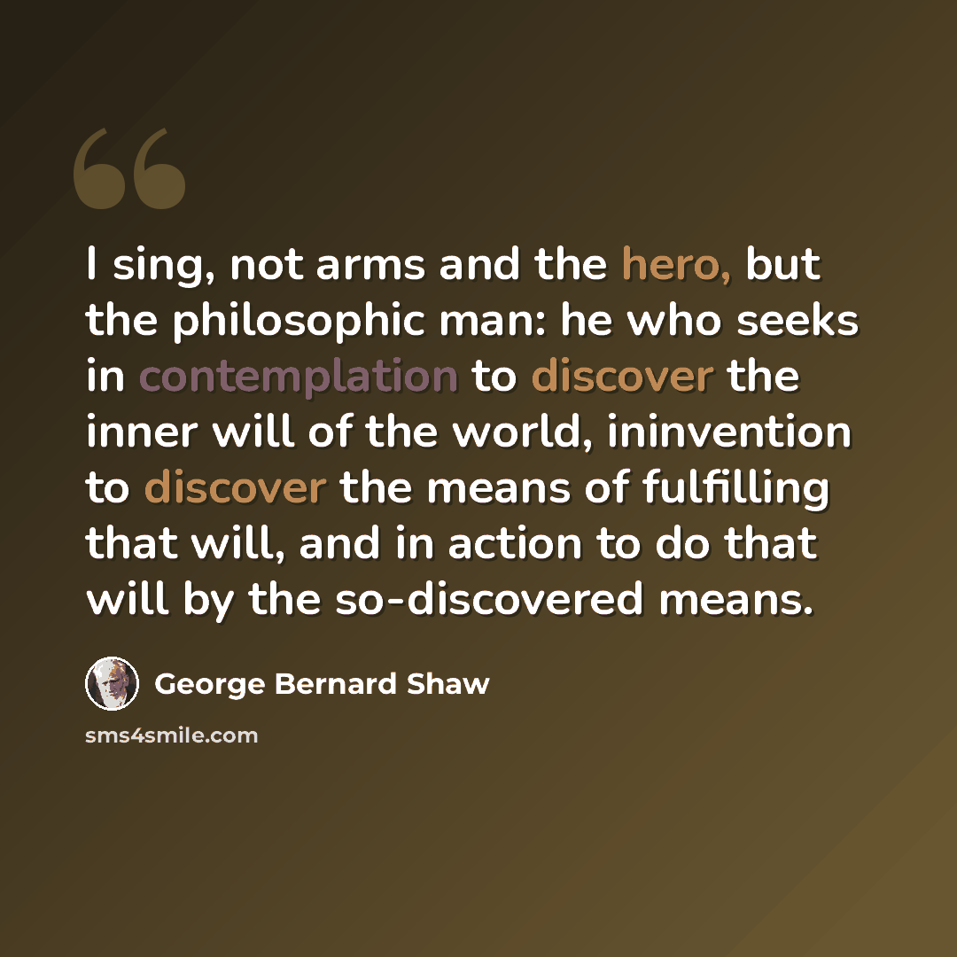 “I sing, not arms and the hero, but the philosophic man: he who seeks in contemplation to discover the inner will of the world, ininvention to discover the means of fulfilling that will, and in action to do that will by the so-discovered means.” quote by George Bernard Shaw