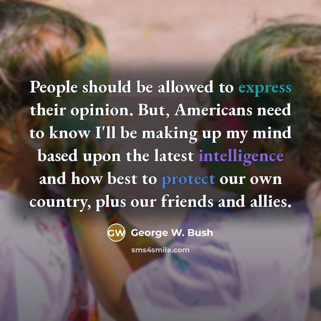 “People should be allowed to express their opinion. But, Americans need to know I'll be making up my mind based upon the latest intelligence and how best to protect our own country, plus our friends and allies.” quote by George W. Bush