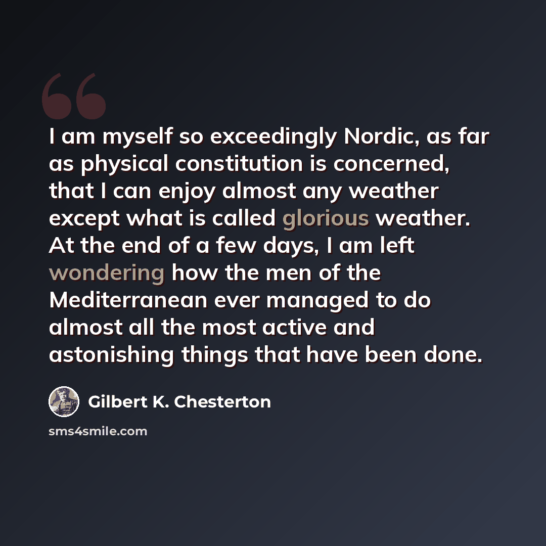 “I am myself so exceedingly Nordic, as far as physical constitution is concerned, that I can enjoy almost any weather except what is called glorious weather. At the end of a few days, I am left wondering how the men of the Mediterranean ever managed to do almost all the most active and astonishing…” quote by Gilbert K. Chesterton