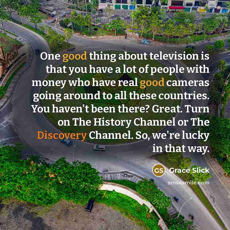 “One good thing about television is that you have a lot of people with money who have real good cameras going around to all these countries. You haven't been there? Great. Turn on The History Channel or The Discovery Channel. So, we're lucky in that way.” quote by Grace Slick