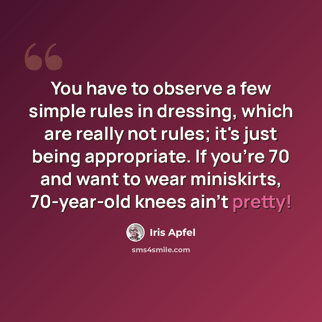 “You have to observe a few simple rules in dressing, which are really not rules; it's just being appropriate. If you're 70 and want to wear miniskirts, 70-year-old knees ain't pretty!” quote by Iris Apfel