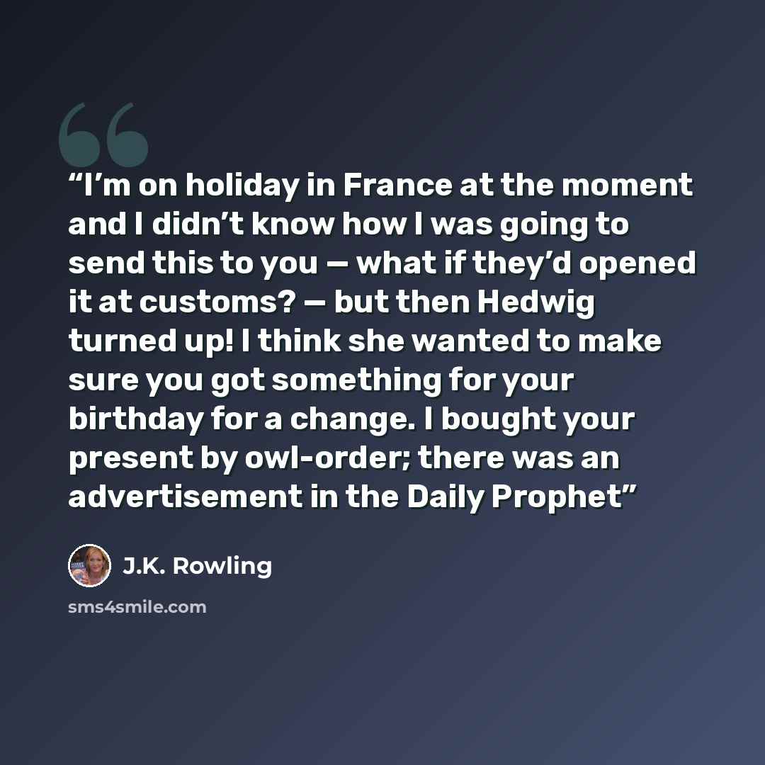 “I’m on holiday in France at the moment and I didn’t know how I was going to send this to you — what if they’d opened it at customs? — but then Hedwig turned up! I think she wanted to make sure you got something for your birthday for a change. I bought your present by owl-order; there was an…” quote by J.K. Rowling
