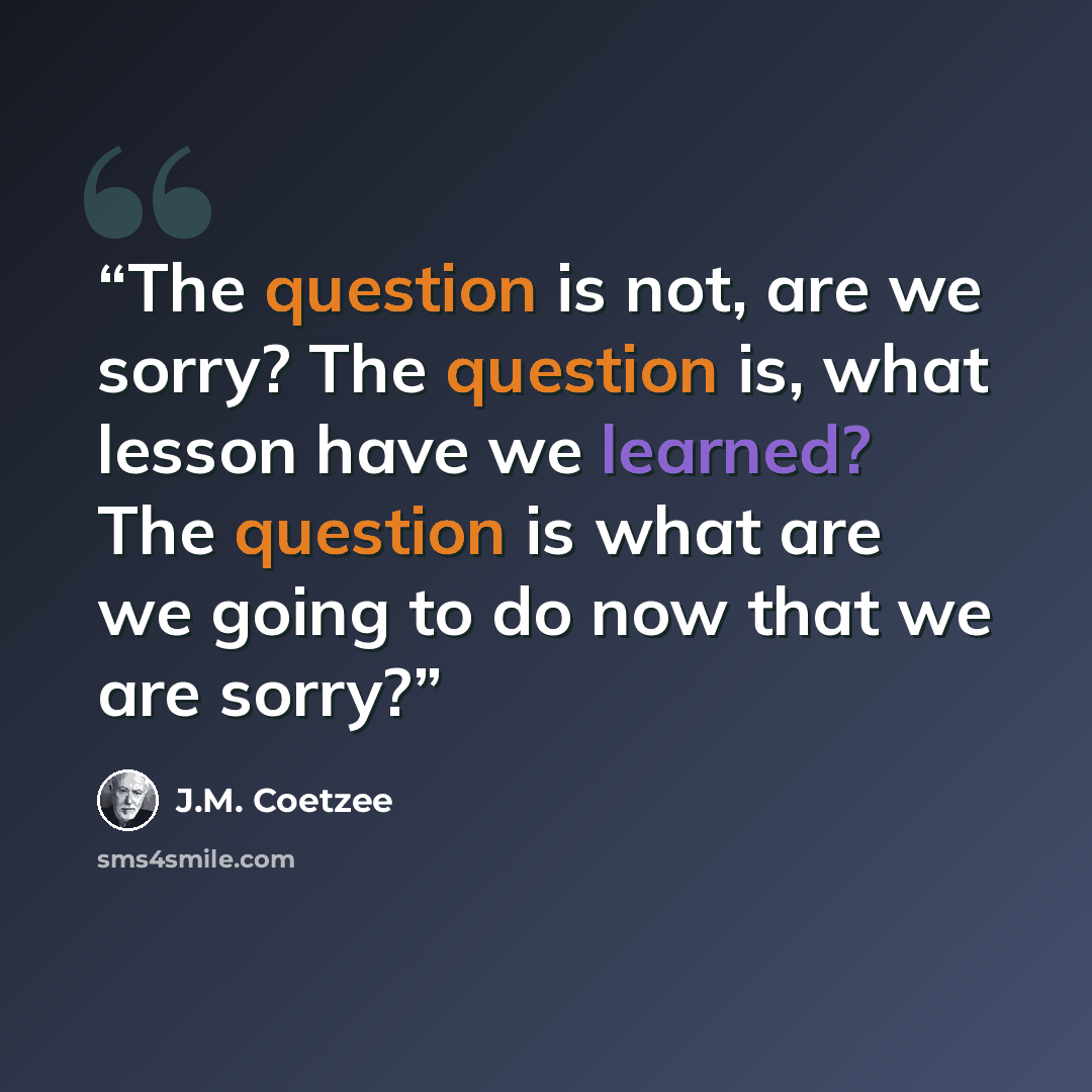 “The question is not, are we sorry? The question is, what lesson have we learned? The question is what are we going to do now that we are sorry?” quote by J.M. Coetzee