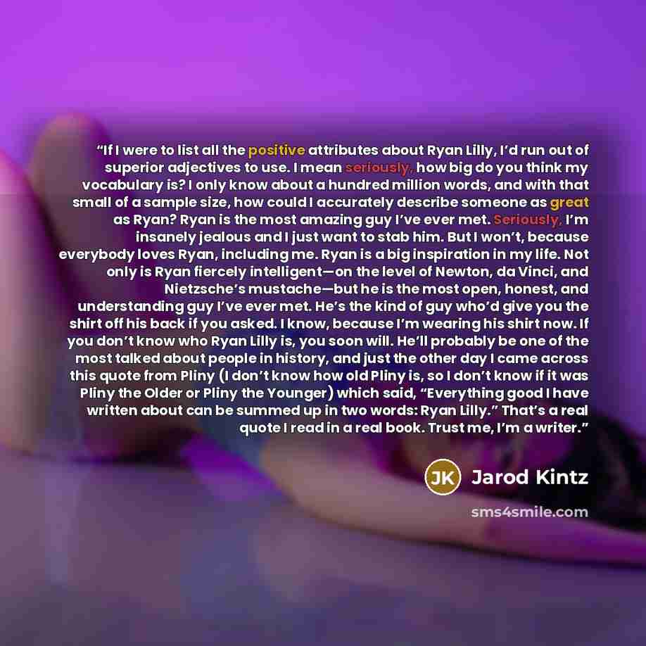 “If I were to list all the positive attributes about Ryan Lilly, I’d run out of superior adjectives to use. I mean seriously, how big do you think my vocabulary is? I only know about a hundred million words, and with that small of a sample size, how could I accurately describe someone as great as…” quote by Jarod Kintz