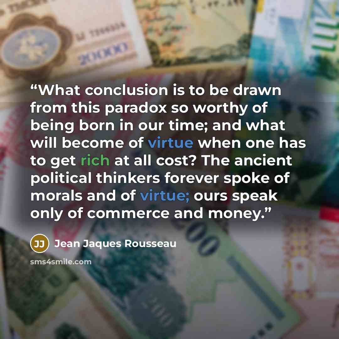 “What conclusion is to be drawn from this paradox so worthy of being born in our time; and what will become of virtue when one has to get rich at all cost? The ancient political thinkers forever spoke of morals and of virtue; ours speak only of commerce and money.” quote by Jean Jaques Rousseau