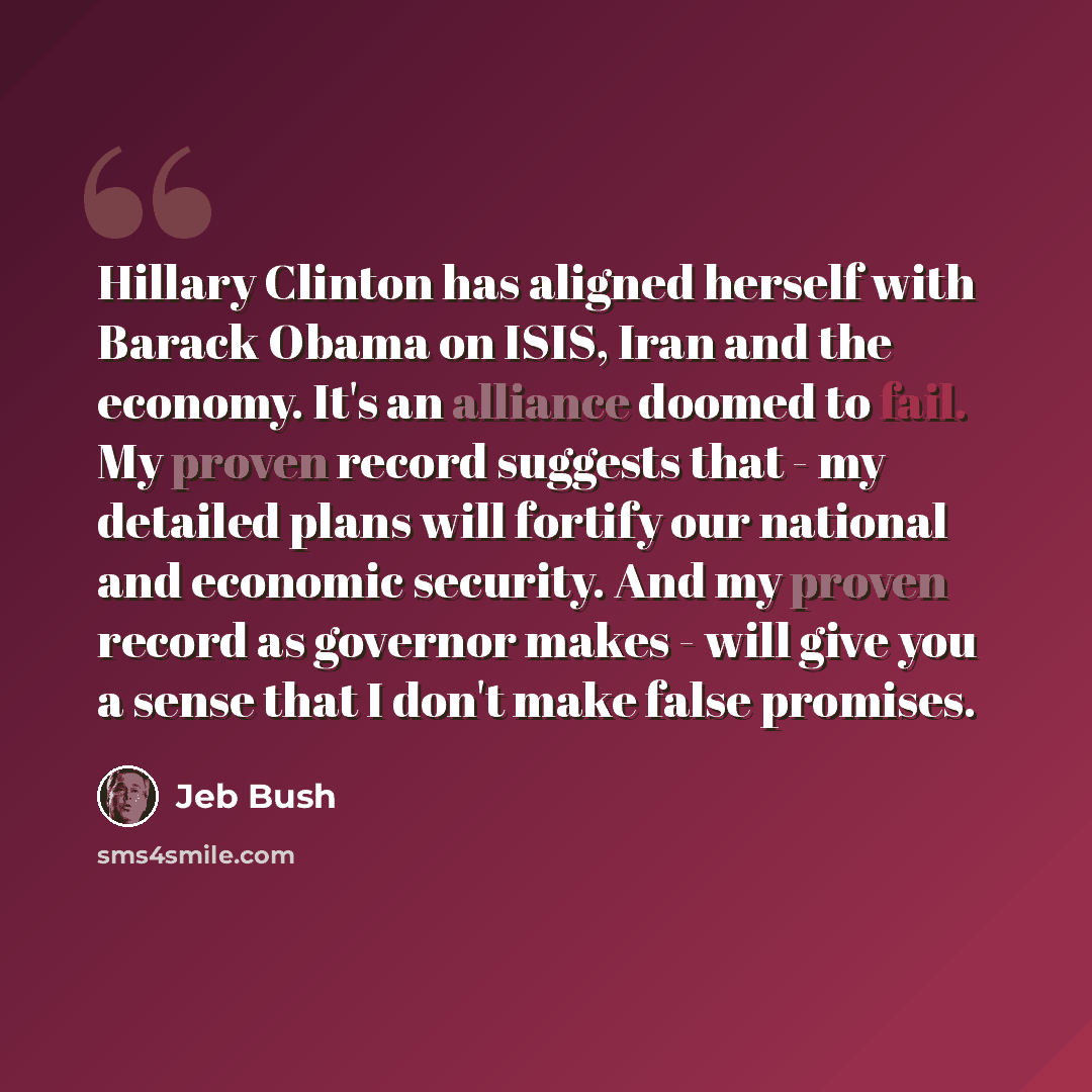 “Hillary Clinton has aligned herself with Barack Obama on ISIS, Iran and the economy. It's an alliance doomed to fail. My proven record suggests that - my detailed plans will fortify our national and economic security. And my proven record as governor makes - will give you a sense that I don't make…” quote by Jeb Bush