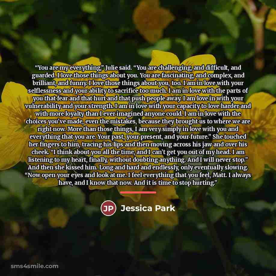 “You are my everything,” Julie said. “You are challenging, and difficult, and guarded. I love those things about you. You are fascinating, and complex, and brilliant, and funny. I love those things about you, too. I am in love with your selflessness and your ability to sacrifice too much. I am in…” quote by Jessica Park