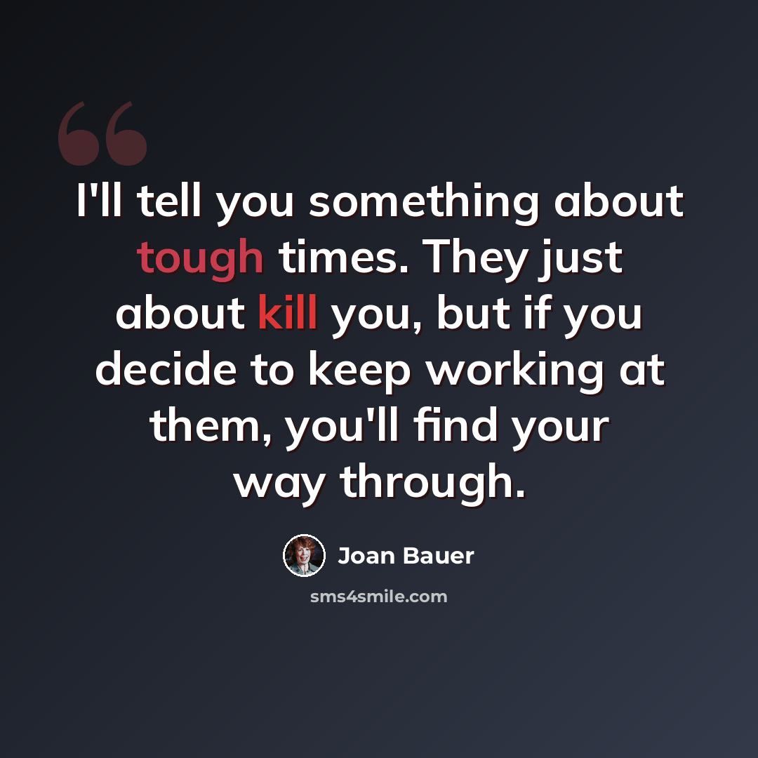 “I'll tell you something about tough times. They just about kill you, but if you decide to keep working at them, you'll find your way through.” quote by Joan Bauer
