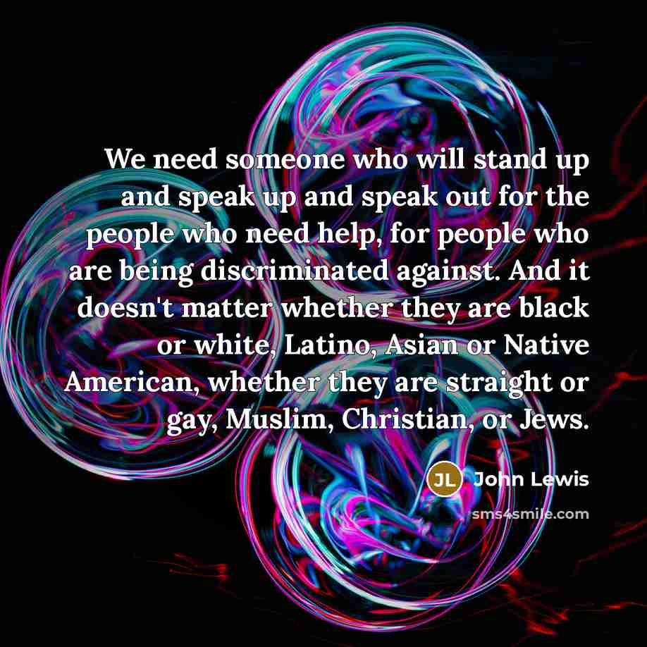 “We need someone who will stand up and speak up and speak out for the people who need help, for people who are being discriminated against. And it doesn't matter whether they are black or white, Latino, Asian or Native American, whether they are straight or gay, Muslim, Christian, or Jews.” quote by John Lewis