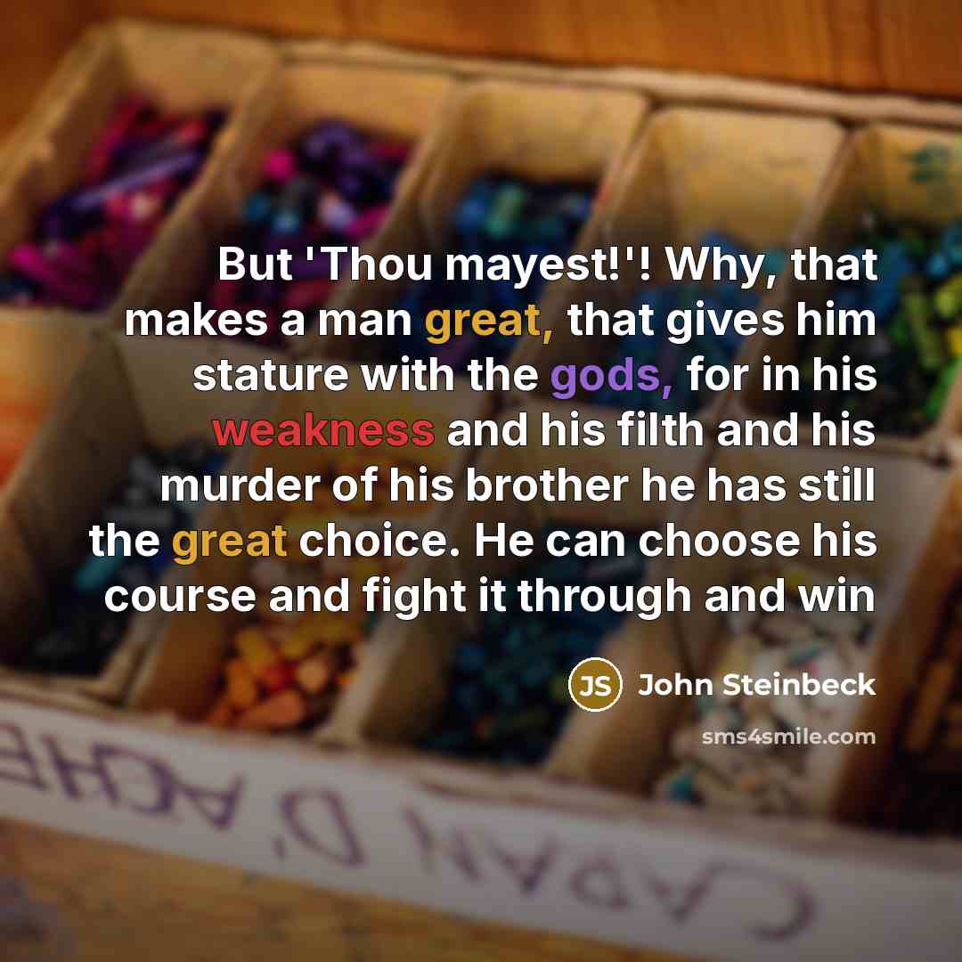 “But 'Thou mayest!'! Why, that makes a man great, that gives him stature with the gods, for in his weakness and his filth and his murder of his brother he has still the great choice. He can choose his course and fight it through and win” quote by John Steinbeck