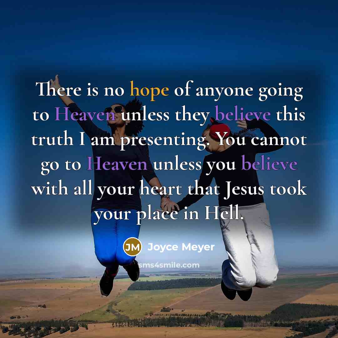 “There is no hope of anyone going to Heaven unless they believe this truth I am presenting. You cannot go to Heaven unless you believe with all your heart that Jesus took your place in Hell.” quote by Joyce Meyer