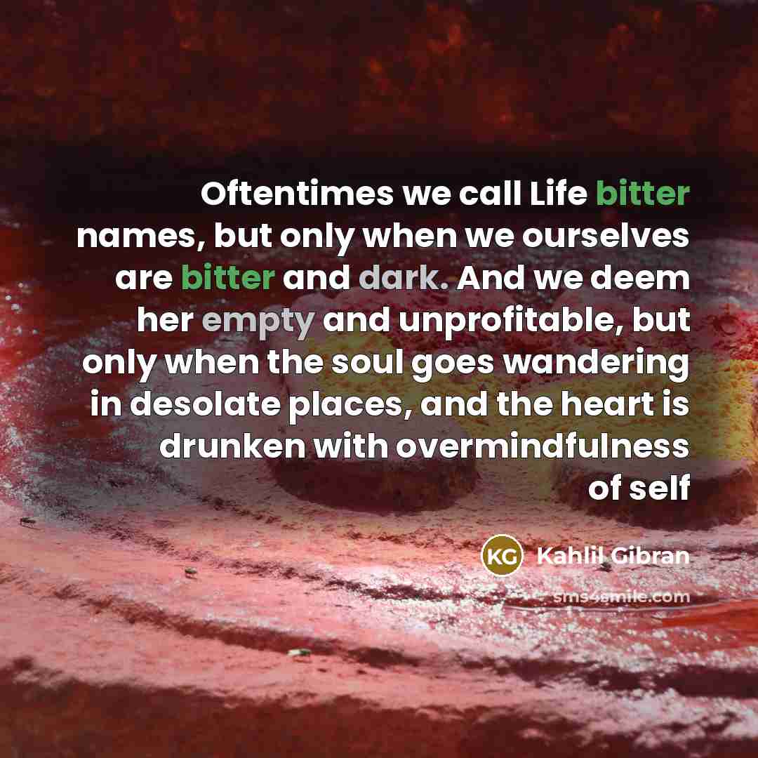 “Oftentimes we call Life bitter names, but only when we ourselves are bitter and dark. And we deem her empty and unprofitable, but only when the soul goes wandering in desolate places, and the heart is drunken with overmindfulness of self” quote by Kahlil Gibran
