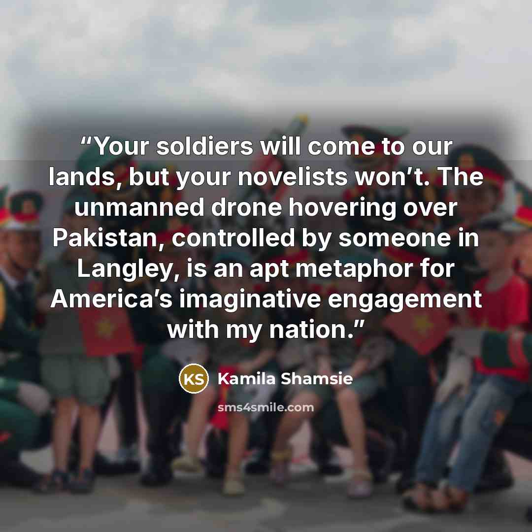 “Your soldiers will come to our lands, but your novelists won’t. The unmanned drone hovering over Pakistan, controlled by someone in Langley, is an apt metaphor for America’s imaginative engagement with my nation.” quote by Kamila Shamsie