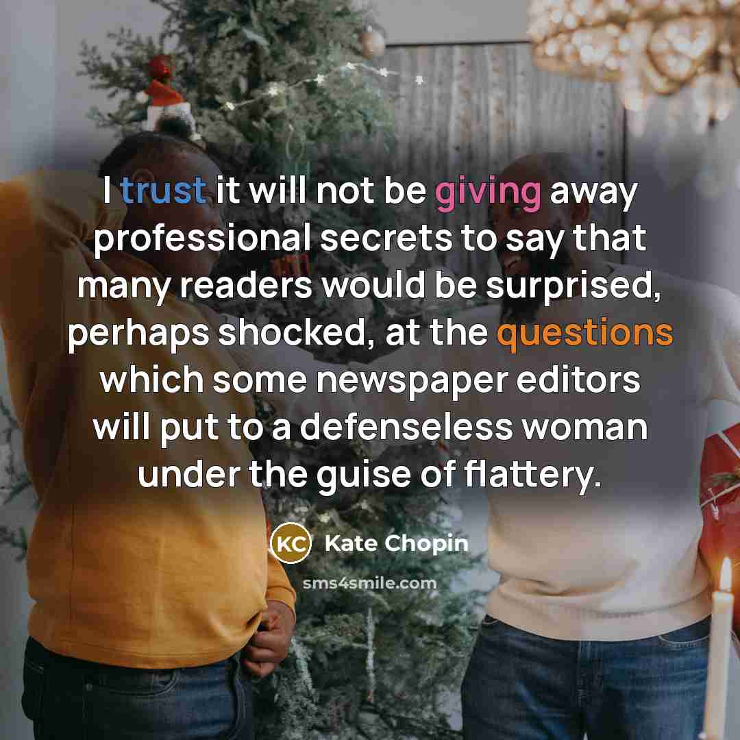 “I trust it will not be giving away professional secrets to say that many readers would be surprised, perhaps shocked, at the questions which some newspaper editors will put to a defenseless woman under the guise of flattery.” quote by Kate Chopin