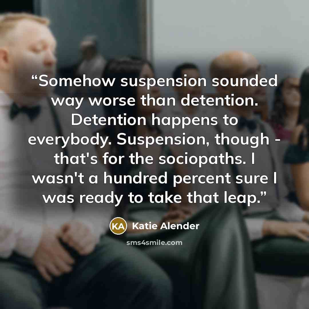 “Somehow suspension sounded way worse than detention. Detention happens to everybody. Suspension, though - that's for the sociopaths. I wasn't a hundred percent sure I was ready to take that leap.” quote by Katie Alender