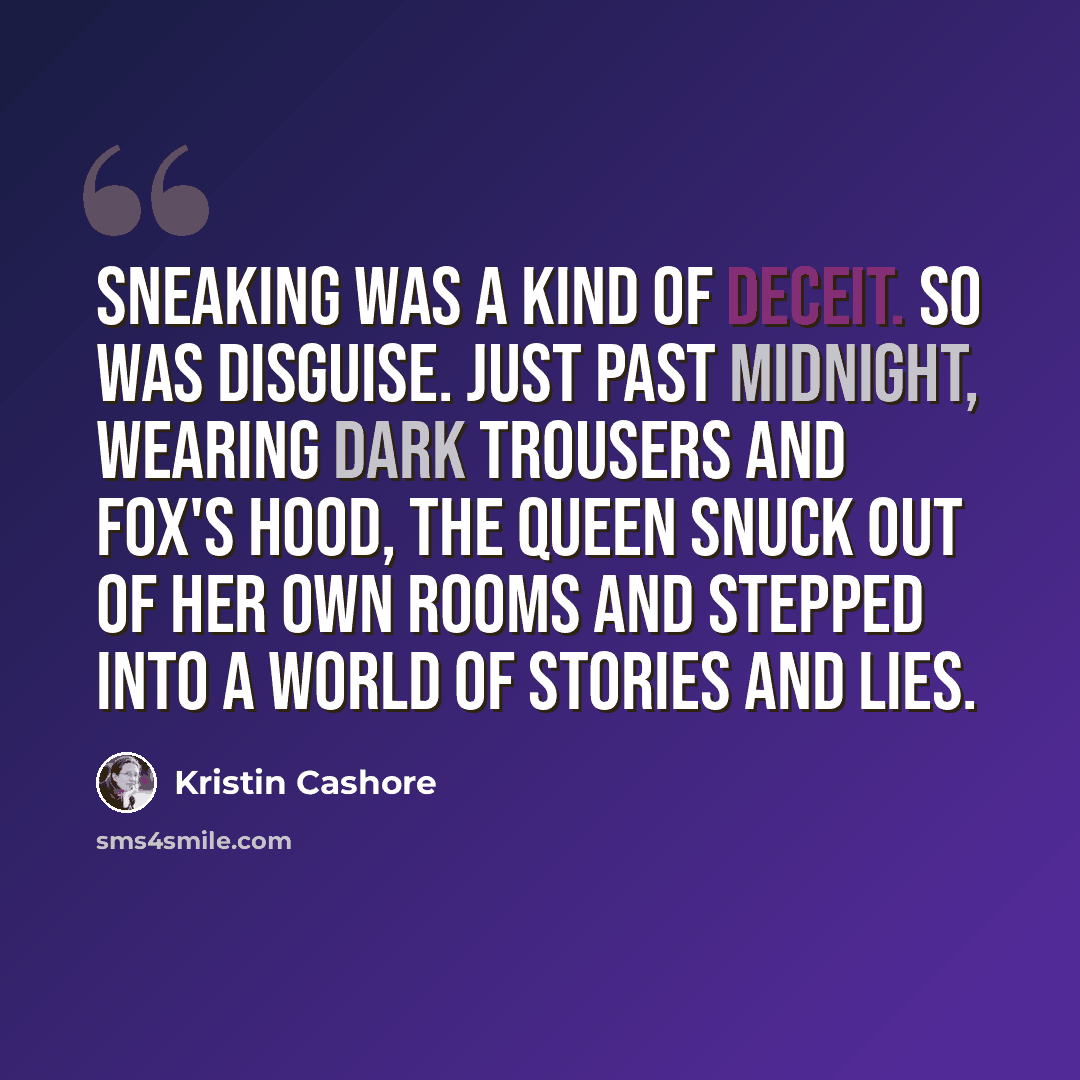 “Sneaking was a kind of deceit. So was disguise. Just past midnight, wearing dark trousers and Fox's hood, the queen snuck out of her own rooms and stepped into a world of stories and lies.” quote by Kristin Cashore