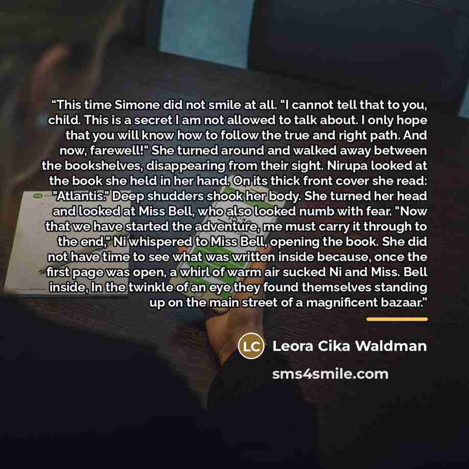 “This time Simone did not smile at all. "I cannot tell that to you, child. This is a secret I am not allowed to talk about. I only hope that you will know how to follow the true and right path. And now, farewell!" She turned around and walked away between the bookshelves, disappearing from their…” quote by Leora Cika Waldman