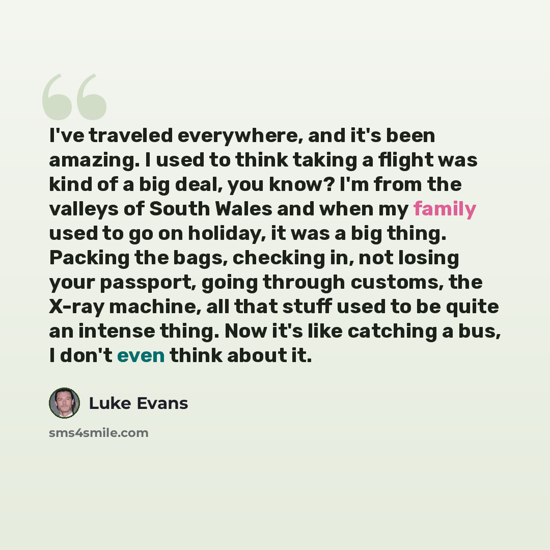“I've traveled everywhere, and it's been amazing. I used to think taking a flight was kind of a big deal, you know? I'm from the valleys of South Wales and when my family used to go on holiday, it was a big thing. Packing the bags, checking in, not losing your passport, going through customs, the…” quote by Luke Evans