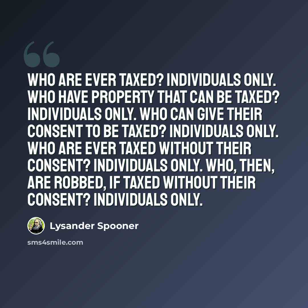 “Who are ever taxed? Individuals only. Who have property that can be taxed? Individuals only. Who can give their consent to be taxed? Individuals only. Who are ever taxed without their consent? Individuals only. Who, then, are robbed, if taxed without their consent? Individuals only.” quote by Lysander Spooner