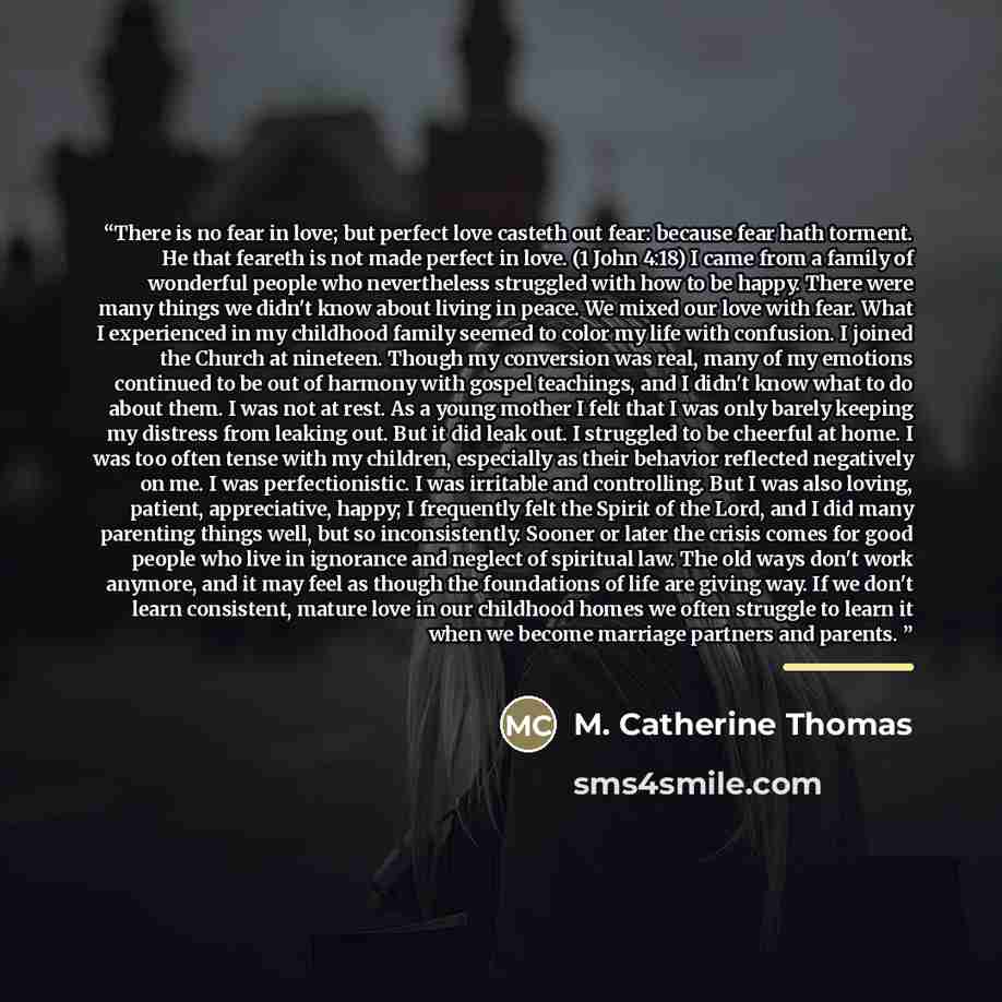 “There is no fear in love; but perfect love casteth out fear: because fear hath torment. He that feareth is not made perfect in love. (1 John 4:18) I came from a family of wonderful people who nevertheless struggled with how to be happy. There were many things we didn't know about living in peace…” quote by M. Catherine Thomas