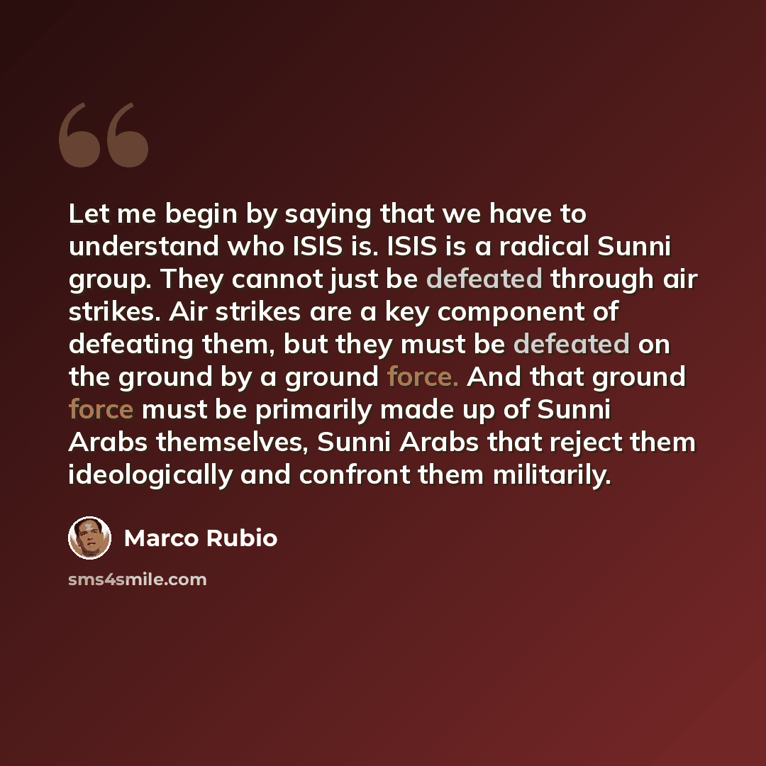 “Let me begin by saying that we have to understand who ISIS is. ISIS is a radical Sunni group. They cannot just be defeated through air strikes. Air strikes are a key component of defeating them, but they must be defeated on the ground by a ground force. And that ground force must be primarily made…” quote by Marco Rubio