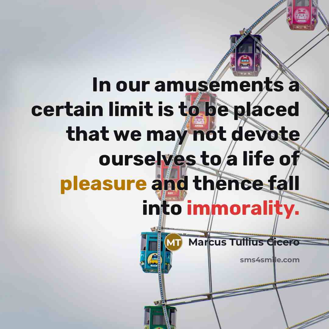 “In our amusements a certain limit is to be placed that we may not devote ourselves to a life of pleasure and thence fall into immorality.” quote by Marcus Tullius Cicero