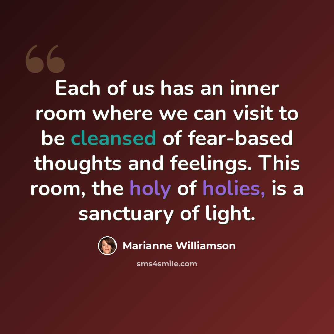 “Each of us has an inner room where we can visit to be cleansed of fear-based thoughts and feelings. This room, the holy of holies, is a sanctuary of light.” quote by Marianne Williamson