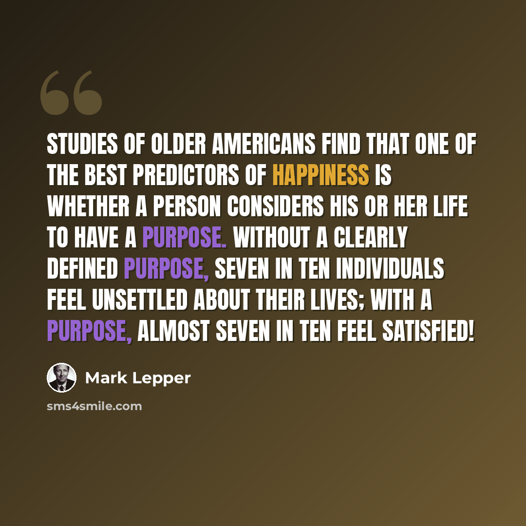 “Studies of older Americans find that one of the best predictors of happiness is whether a person considers his or her life to have a purpose. Without a clearly defined purpose, seven in ten individuals feel unsettled about their lives; with a purpose, almost seven in ten feel satisfied!” quote by Mark Lepper