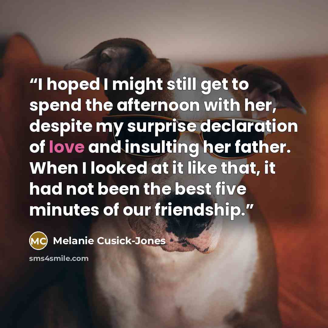 “I hoped I might still get to spend the afternoon with her, despite my surprise declaration of love and insulting her father. When I looked at it like that, it had not been the best five minutes of our friendship.” quote by Melanie Cusick-Jones