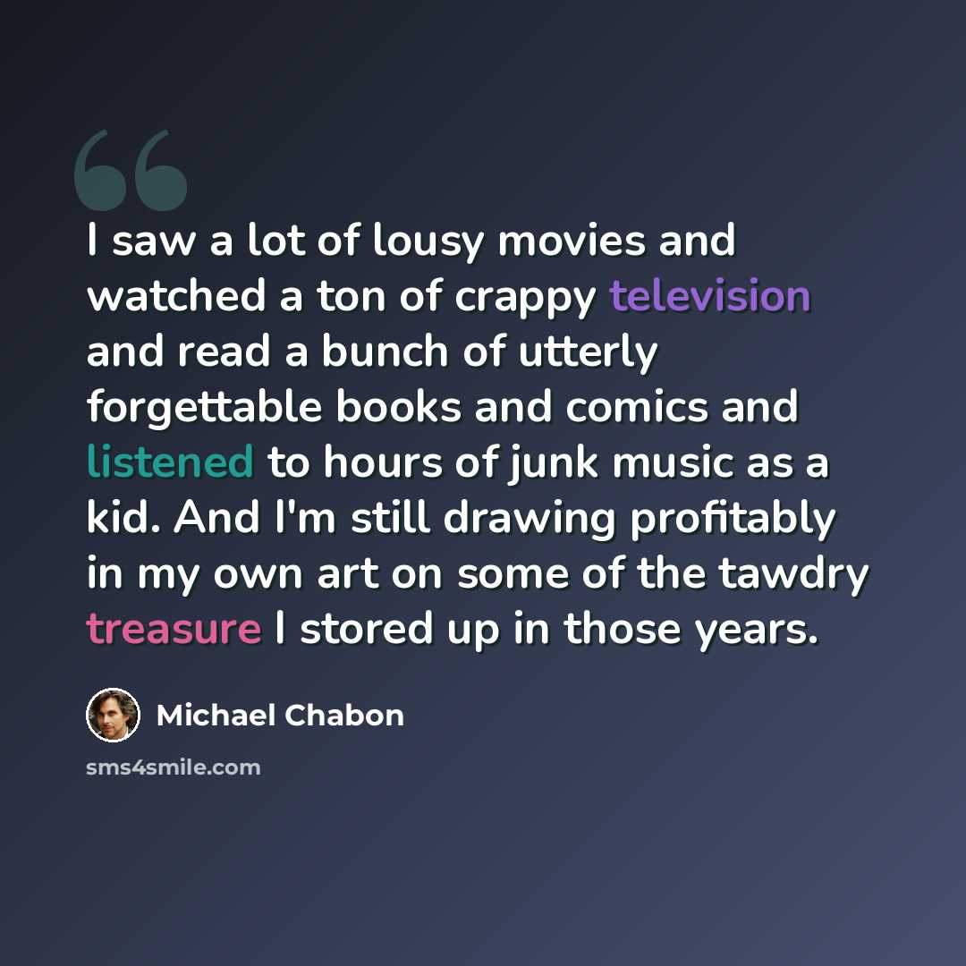 “I saw a lot of lousy movies and watched a ton of crappy television and read a bunch of utterly forgettable books and comics and listened to hours of junk music as a kid. And I'm still drawing profitably in my own art on some of the tawdry treasure I stored up in those years.” quote by Michael Chabon