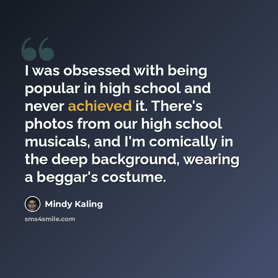 “I was obsessed with being popular in high school and never achieved it. There's photos from our high school musicals, and I'm comically in the deep background, wearing a beggar's costume.” quote by Mindy Kaling