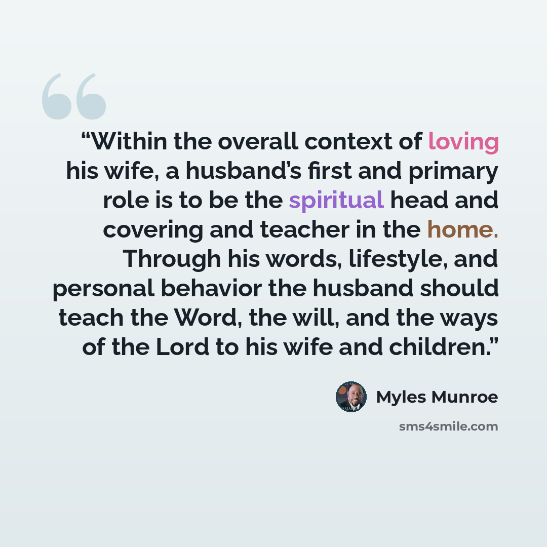 “Within the overall context of loving his wife, a husband’s first and primary role is to be the spiritual head and covering and teacher in the home. Through his words, lifestyle, and personal behavior the husband should teach the Word, the will, and the ways of the Lord to his wife and children.” quote by Myles Munroe