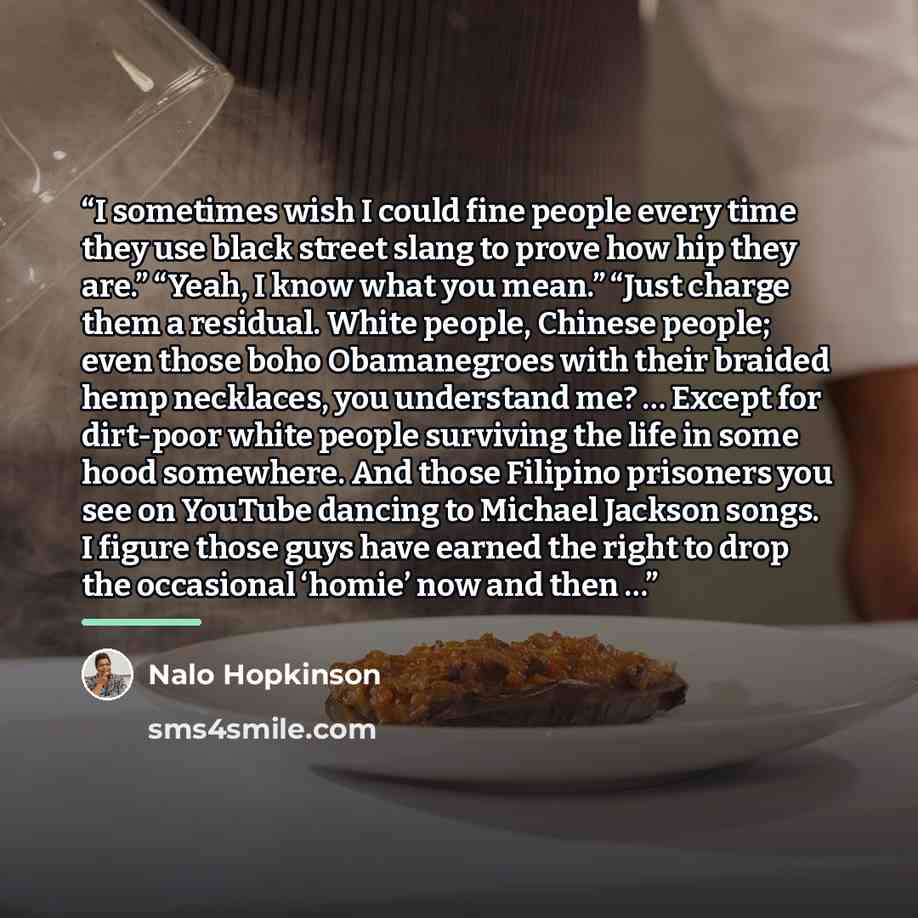 “I sometimes wish I could fine people every time they use black street slang to prove how hip they are.” “Yeah, I know what you mean.” “Just charge them a residual. White people, Chinese people; even those boho Obamanegroes with their braided hemp necklaces, you understand me? … Except for…” quote by Nalo Hopkinson