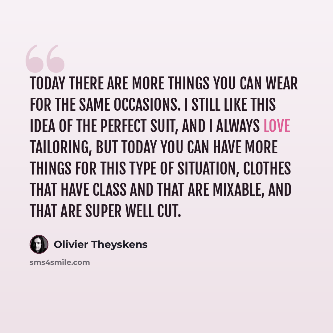 “Today there are more things you can wear for the same occasions. I still like this idea of the perfect suit, and I always love tailoring, but today you can have more things for this type of situation, clothes that have class and that are mixable, and that are super well cut.” quote by Olivier Theyskens