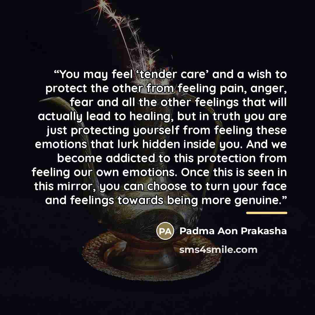 “You may feel ‘tender care’ and a wish to protect the other from feeling pain, anger, fear and all the other feelings that will actually lead to healing, but in truth you are just protecting yourself from feeling these emotions that lurk hidden inside you. And we become addicted to this protection…” quote by Padma Aon Prakasha
