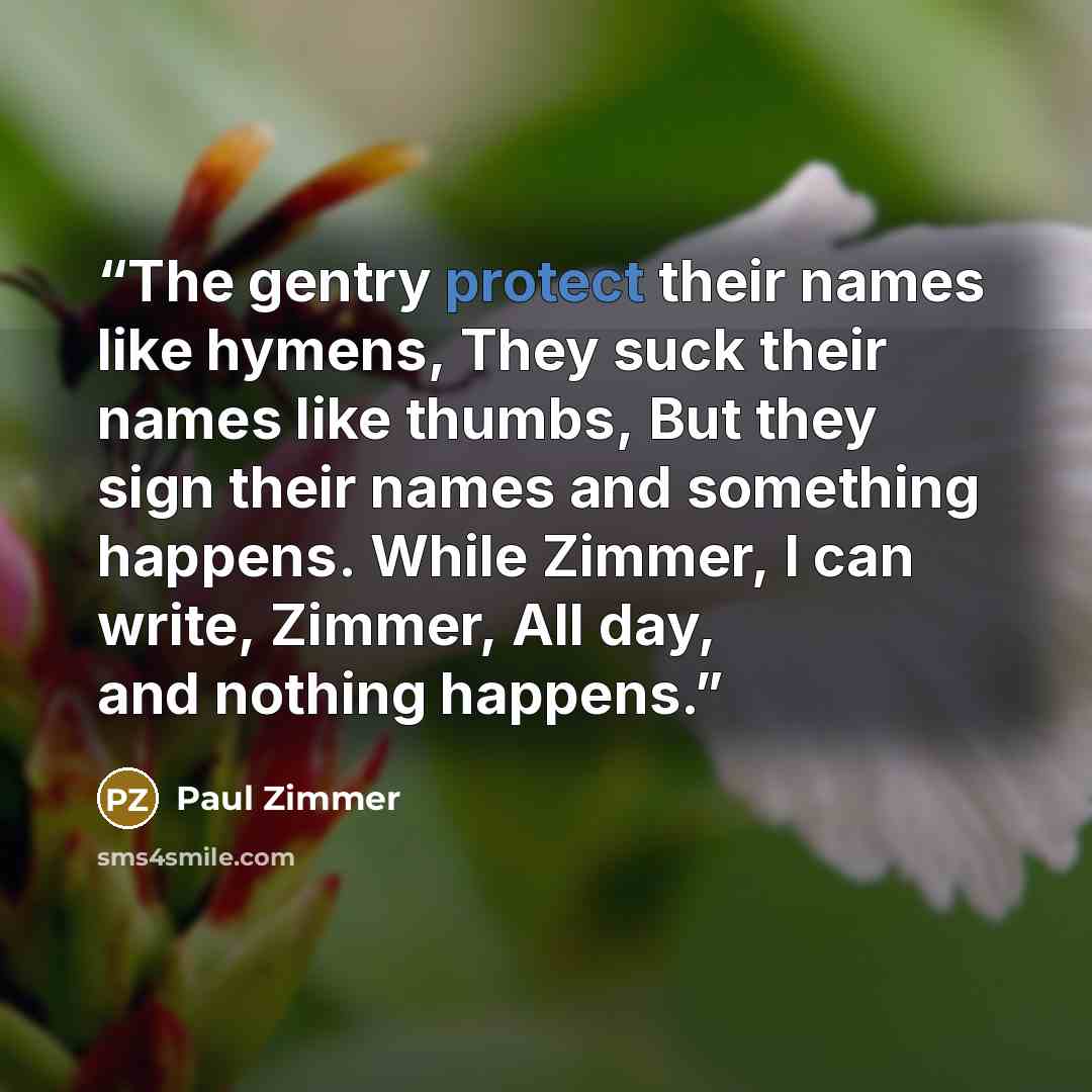 “The gentry protect their names like hymens, They suck their names like thumbs, But they sign their names and something happens. While Zimmer, I can write, Zimmer, All day, and nothing happens.” quote by Paul Zimmer