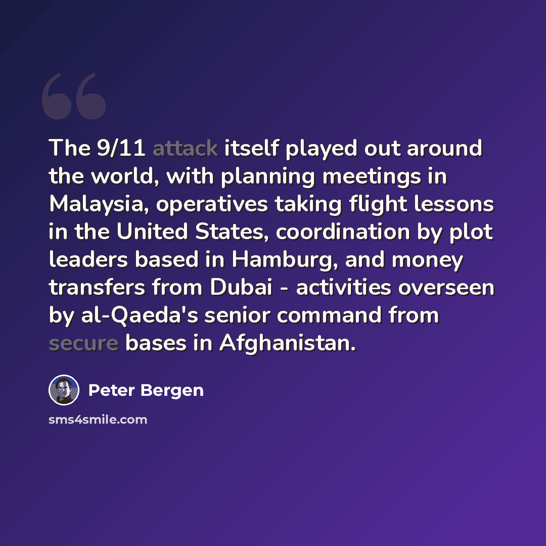 “The 9/11 attack itself played out around the world, with planning meetings in Malaysia, operatives taking flight lessons in the United States, coordination by plot leaders based in Hamburg, and money transfers from Dubai - activities overseen by al-Qaeda's senior command from secure bases in…” quote by Peter Bergen