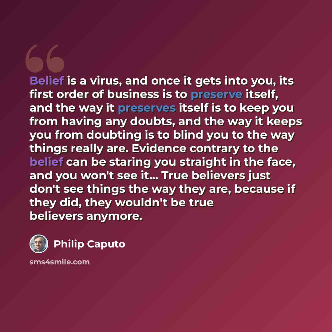 “Belief is a virus, and once it gets into you, its first order of business is to preserve itself, and the way it preserves itself is to keep you from having any doubts, and the way it keeps you from doubting is to blind you to the way things really are. Evidence contrary to the belief can be…” quote by Philip Caputo