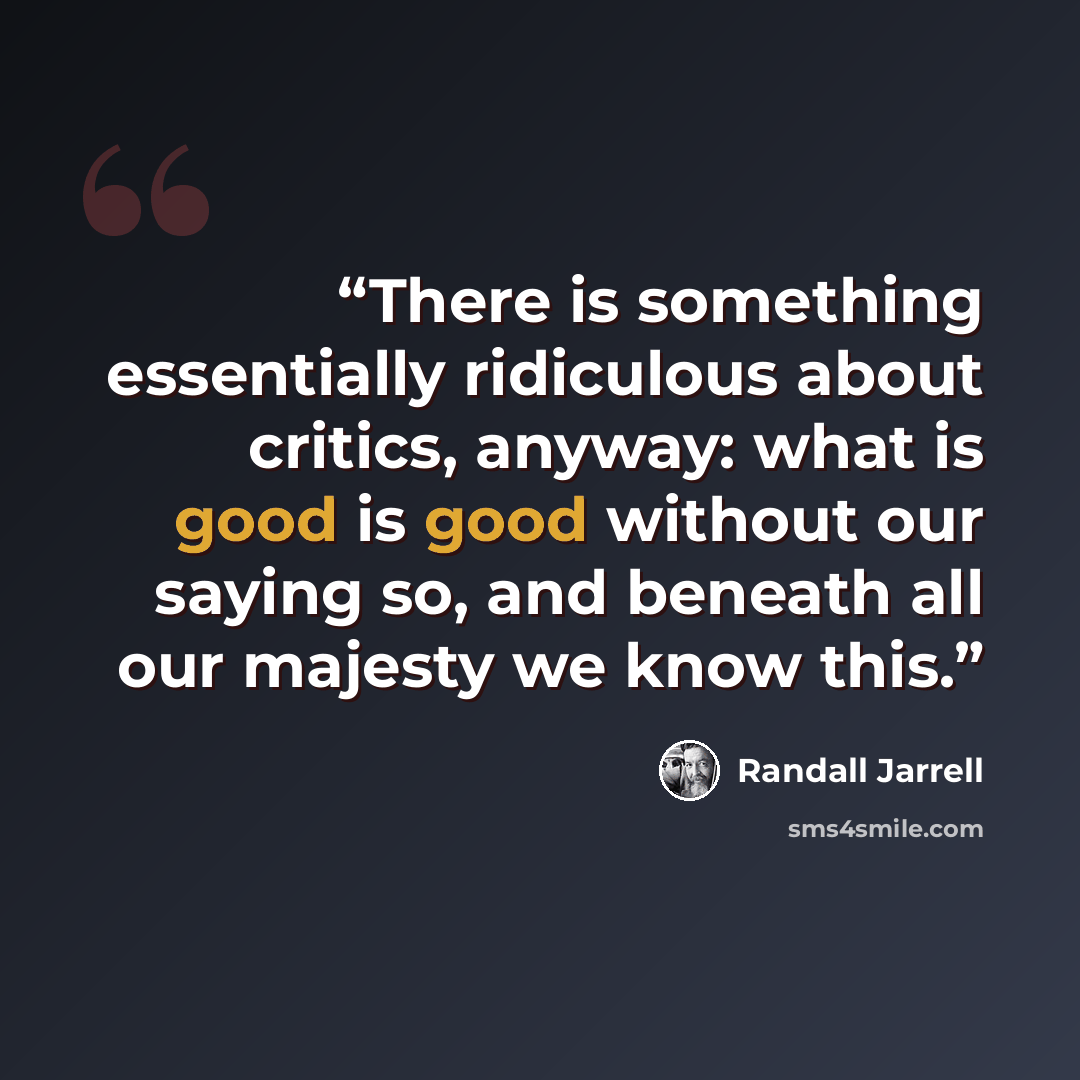 “There is something essentially ridiculous about critics, anyway: what is good is good without our saying so, and beneath all our majesty we know this.” quote by Randall Jarrell