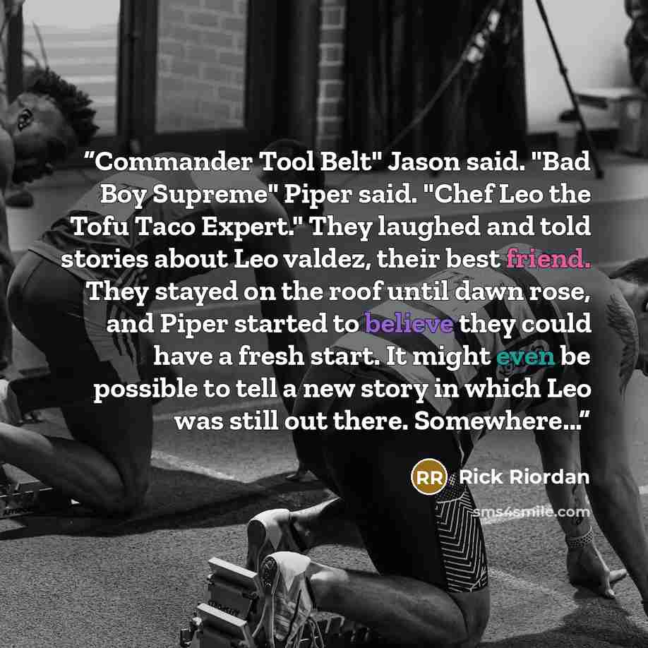 “Commander Tool Belt" Jason said. "Bad Boy Supreme" Piper said. "Chef Leo the Tofu Taco Expert." They laughed and told stories about Leo valdez, their best friend. They stayed on the roof until dawn rose, and Piper started to believe they could have a fresh start. It might even be possible to tell…” quote by Rick Riordan
